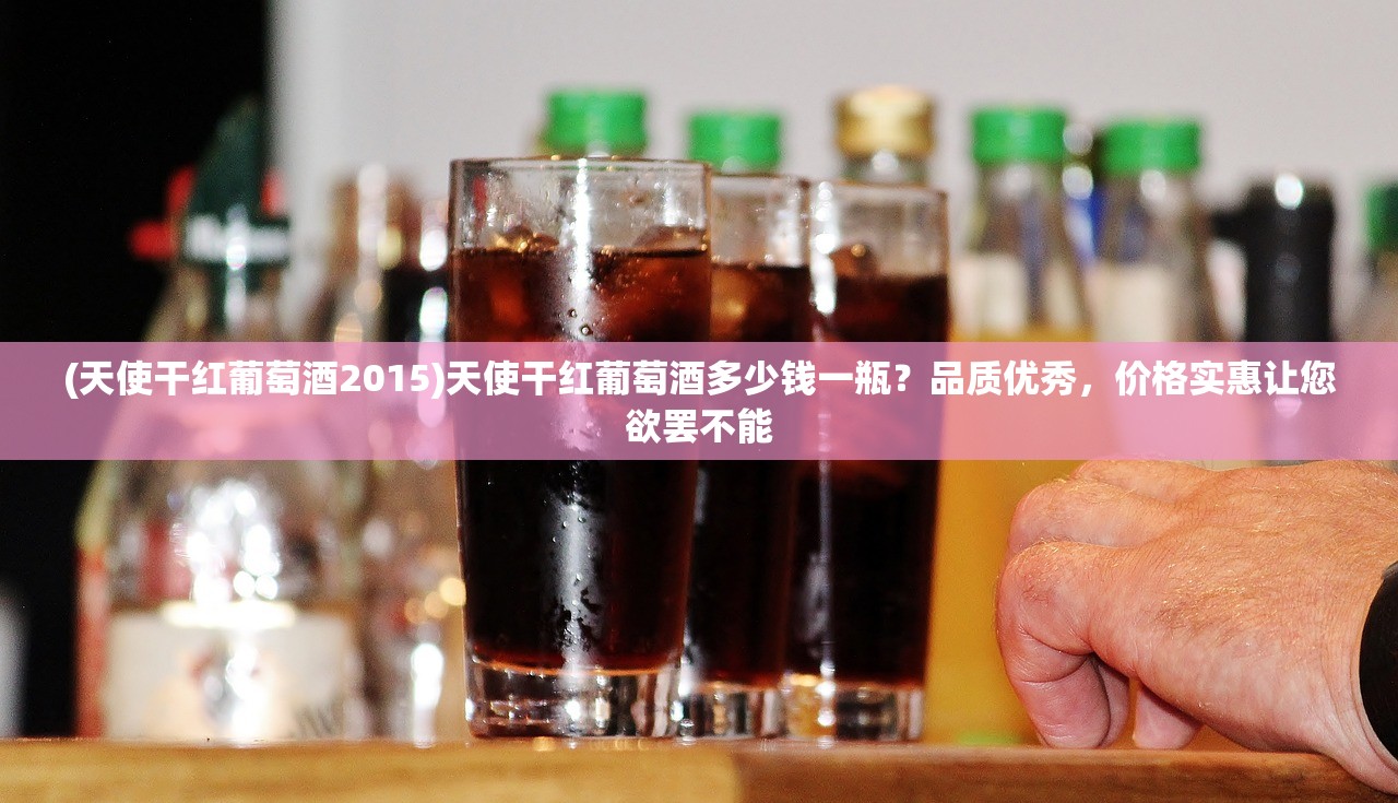 (天使干红葡萄酒2015)天使干红葡萄酒多少钱一瓶？品质优秀，价格实惠让您欲罢不能