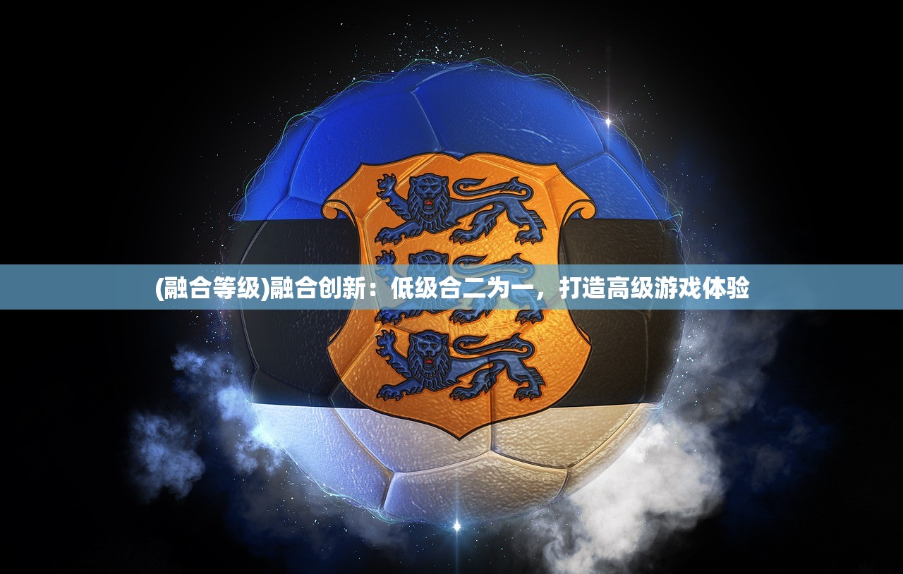 (融合等级)融合创新：低级合二为一，打造高级游戏体验