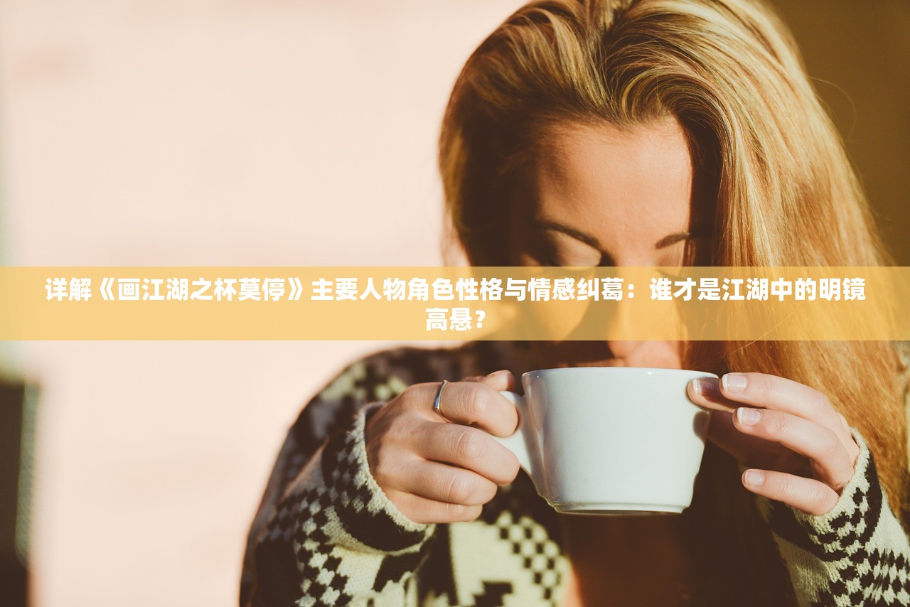 详解《画江湖之杯莫停》主要人物角色性格与情感纠葛：谁才是江湖中的明镜高悬？